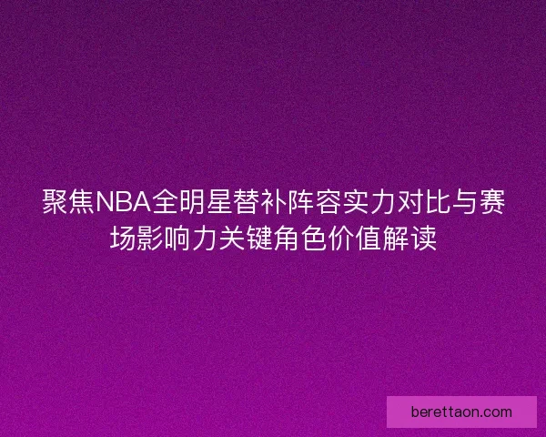 聚焦NBA全明星替补阵容实力对比与赛场影响力关键角色价值解读