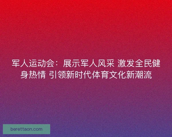 军人运动会：展示军人风采 激发全民健身热情 引领新时代体育文化新潮流