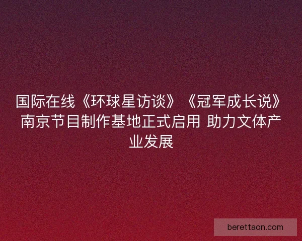 国际在线《环球星访谈》《冠军成长说》南京节目制作基地正式启用 助力文体产业发展