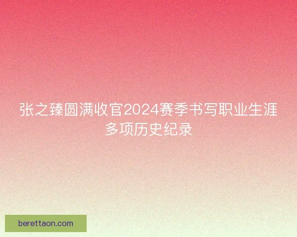 张之臻圆满收官2024赛季书写职业生涯多项历史纪录