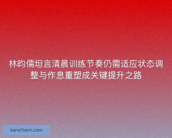 林昀儒坦言清晨训练节奏仍需适应状态调整与作息重塑成关键提升之路