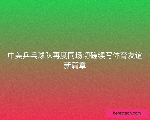 中美乒乓球队再度同场切磋续写体育友谊新篇章