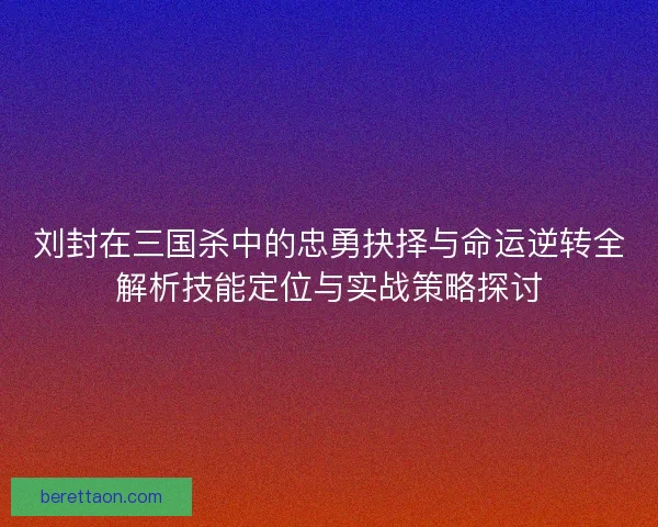 刘封在三国杀中的忠勇抉择与命运逆转全解析技能定位与实战策略探讨