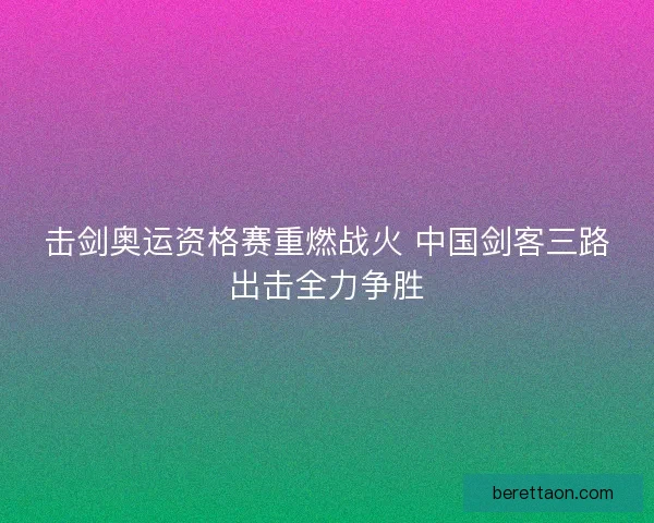 击剑奥运资格赛重燃战火 中国剑客三路出击全力争胜 击剑奥运资格赛重燃战火 中国剑客三路出击全力争胜