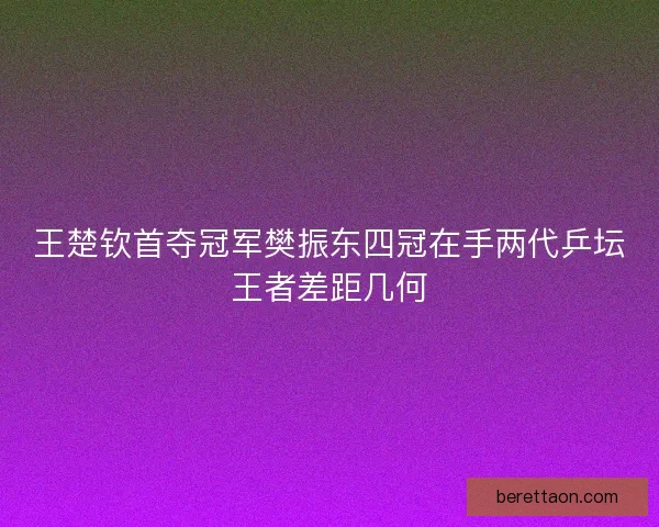 王楚钦首夺冠军樊振东四冠在手两代乒坛王者差距几何