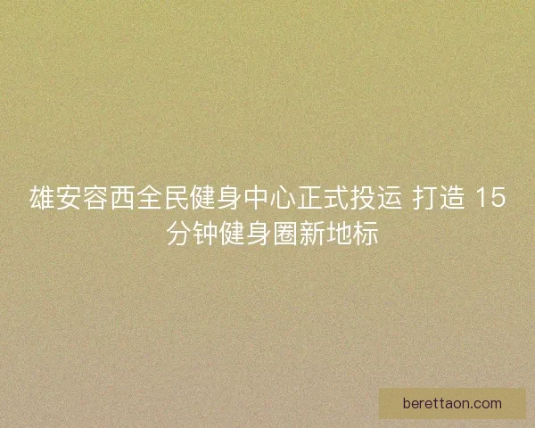 雄安容西全民健身中心正式投运 打造 15 分钟健身圈新地标