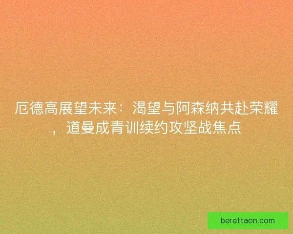 厄德高展望未来：渴望与阿森纳共赴荣耀，道曼成青训续约攻坚战焦点