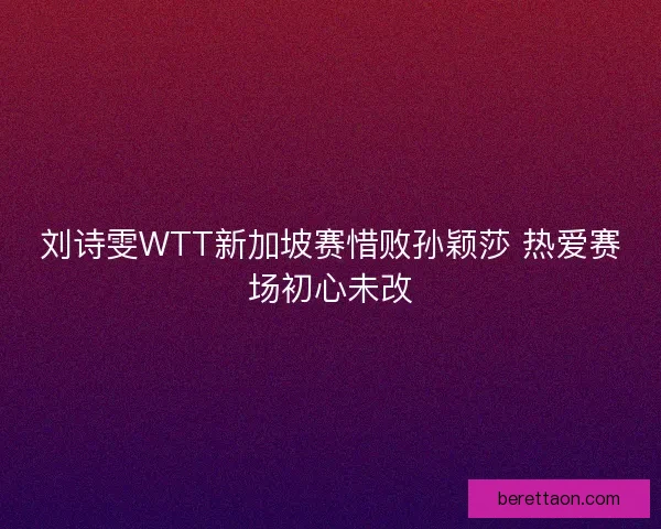 刘诗雯WTT新加坡赛惜败孙颖莎 热爱赛场初心未改