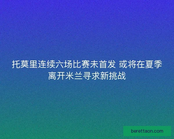 托莫里连续六场比赛未首发 或将在夏季离开米兰寻求新挑战