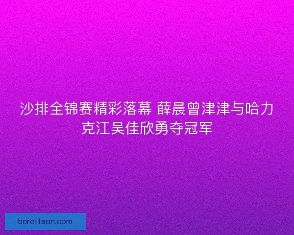 沙排全锦赛精彩落幕 薛晨曾津津与哈力克江吴佳欣勇夺冠军