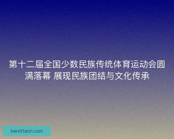 第十二届全国少数民族传统体育运动会圆满落幕 展现民族团结与文化传承 第十二届全国少数民族传统体育运动会圆满落幕 展现民族团结与文化传承